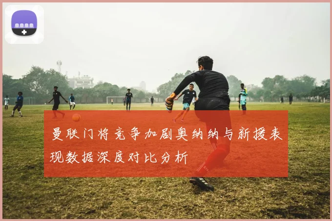 曼联门将竞争加剧奥纳纳与新援表现数据深度对比分析