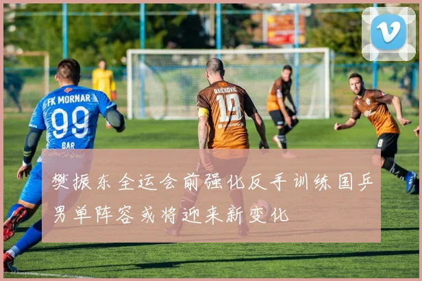 樊振东全运会前强化反手训练国乒男单阵容或将迎来新变化