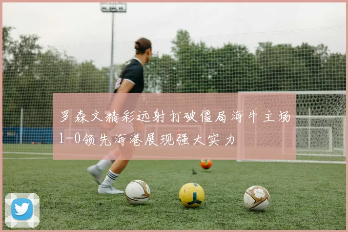 罗森文精彩远射打破僵局海牛主场1-0领先海港展现强大实力