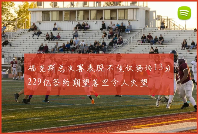 福克斯总决赛表现不佳仅场均13分229亿签约期望落空令人失望