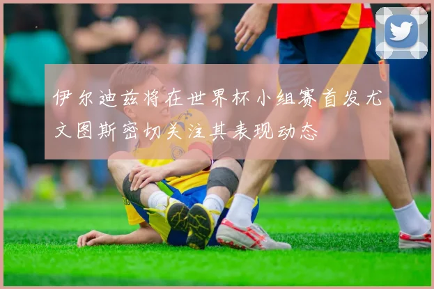 伊尔迪兹将在世界杯小组赛首发尤文图斯密切关注其表现动态