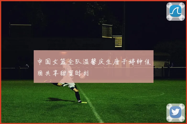 中国女篮全队温馨庆生唐子婷钟佳丽共享甜蜜时刻