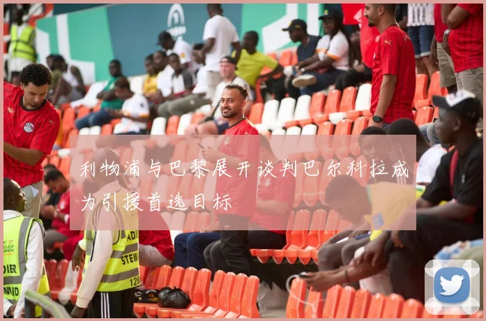 利物浦与巴黎展开谈判巴尔科拉成为引援首选目标