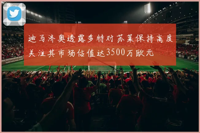 迪马济奥透露多特对苏莱保持高度关注其市场估值达3500万欧元