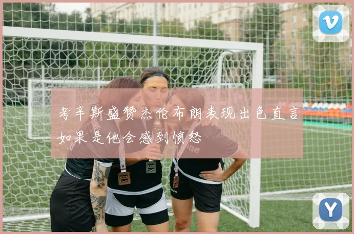 考辛斯盛赞杰伦布朗表现出色直言如果是他会感到愤怒