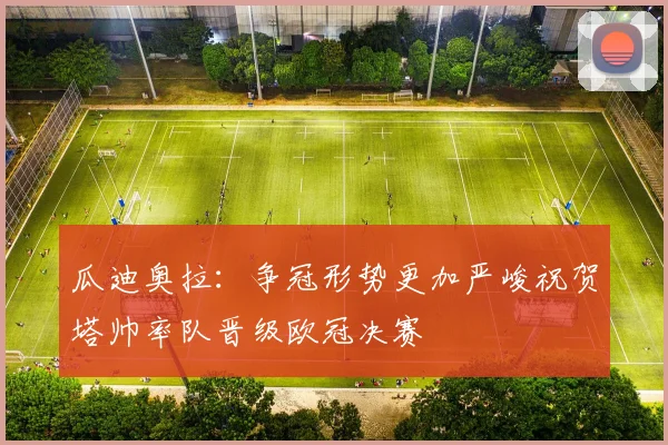 瓜迪奥拉：争冠形势更加严峻祝贺塔帅率队晋级欧冠决赛