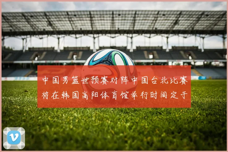 中国男篮世预赛对阵中国台北比赛将在韩国高阳体育馆举行时间定于7月6日