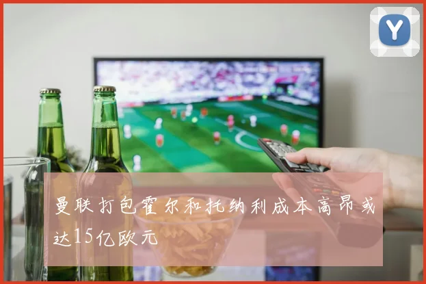 曼联打包霍尔和托纳利成本高昂或达15亿欧元