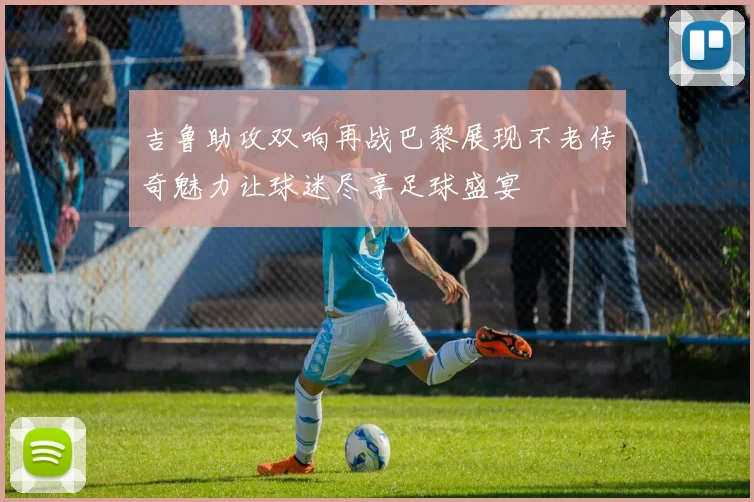 吉鲁助攻双响再战巴黎展现不老传奇魅力让球迷尽享足球盛宴