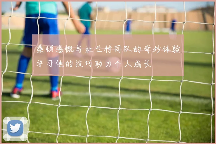 桑顿感慨与杜兰特同队的奇妙体验学习他的技巧助力个人成长