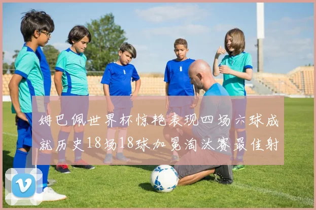 姆巴佩世界杯惊艳表现四场六球成就历史18场18球加冕淘汰赛最佳射手