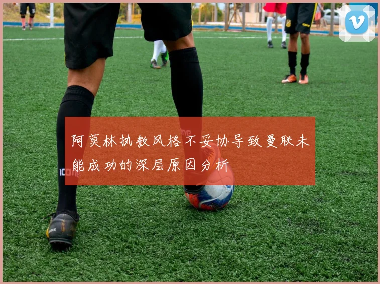 阿莫林执教风格不妥协导致曼联未能成功的深层原因分析