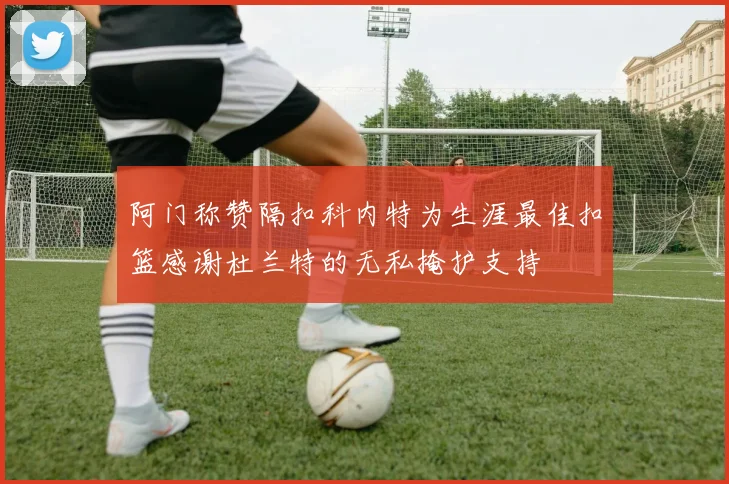 阿门称赞隔扣科内特为生涯最佳扣篮感谢杜兰特的无私掩护支持