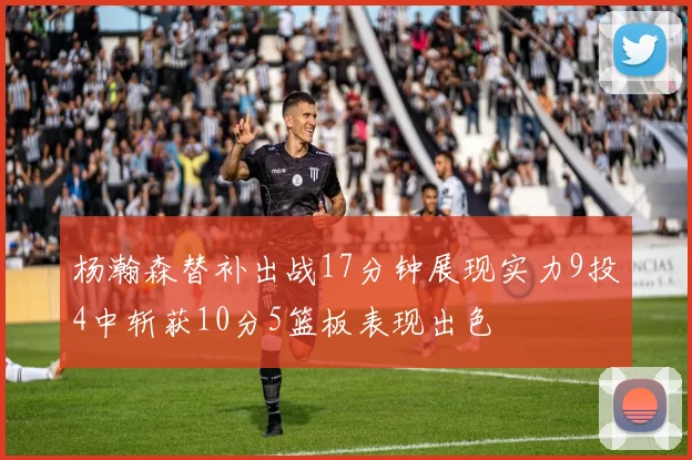 杨瀚森替补出战17分钟展现实力9投4中斩获10分5篮板表现出色