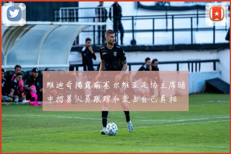 维迪奇揭露前塞尔维亚足协主席暗中招募人员跟踪和袭击自己真相