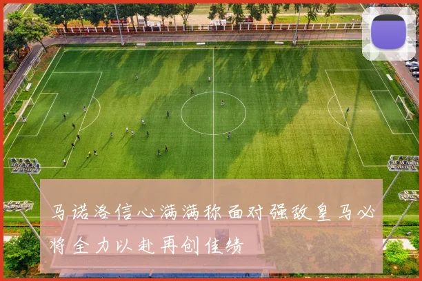 马诺洛信心满满称面对强敌皇马必将全力以赴再创佳绩