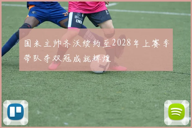 国米主帅齐沃续约至2028年上赛季带队夺双冠成就辉煌