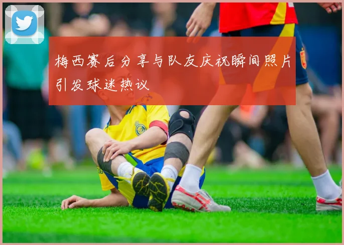梅西赛后分享与队友庆祝瞬间照片引发球迷热议