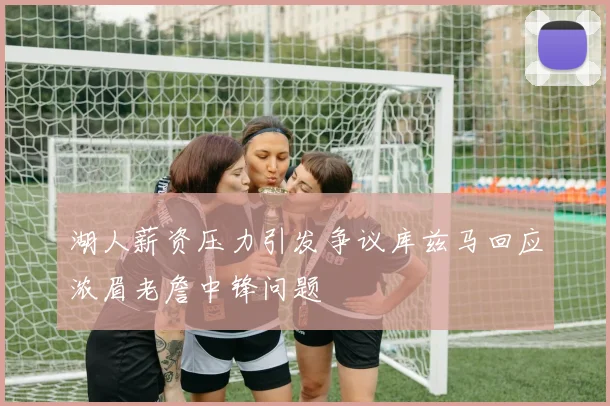 湖人薪资压力引发争议库兹马回应浓眉老詹中锋问题