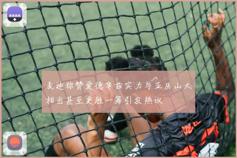 麦迪称赞爱德华兹实力与亚历山大相当甚至更胜一筹引发热议