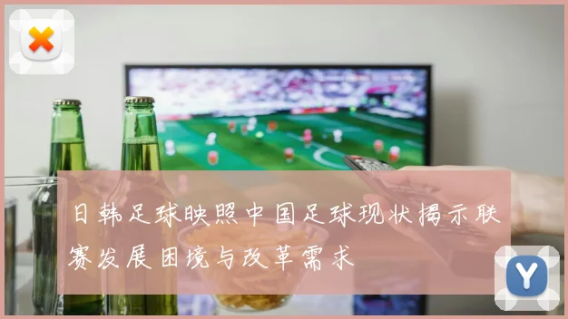 日韩足球映照中国足球现状揭示联赛发展困境与改革需求