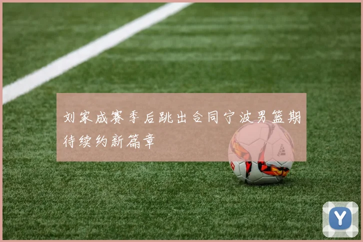 刘家成赛季后跳出合同宁波男篮期待续约新篇章