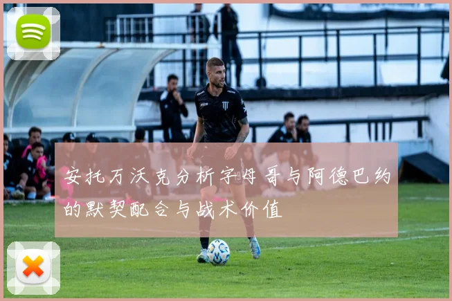 安托万沃克分析字母哥与阿德巴约的默契配合与战术价值