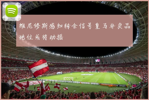 维尼修斯感知转会信号皇马非卖品地位或将动摇